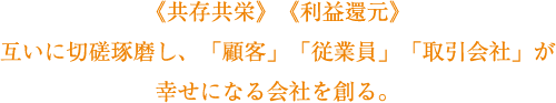 《共存共栄》《利益還元》互いに切磋琢磨し、「顧客」「従業員」「取引会社」が幸せになる会社を創る。